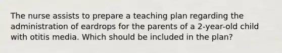 The nurse assists to prepare a teaching plan regarding the administration of eardrops for the parents of a 2-year-old child with otitis media. Which should be included in the plan?