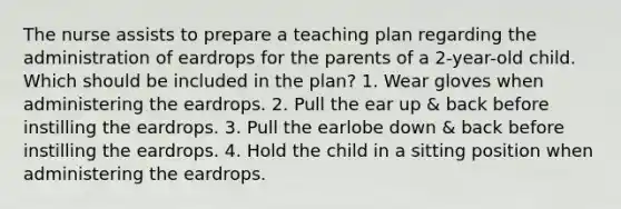 The nurse assists to prepare a teaching plan regarding the administration of eardrops for the parents of a 2-year-old child. Which should be included in the plan? 1. Wear gloves when administering the eardrops. 2. Pull the ear up & back before instilling the eardrops. 3. Pull the earlobe down & back before instilling the eardrops. 4. Hold the child in a sitting position when administering the eardrops.