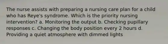 The nurse assists with preparing a nursing care plan for a child who has Reye's syndrome. Which is the priority nursing intervention? a. Monitoring the output b. Checking pupillary responses c. Changing the body position every 2 hours d. Providing a quiet atmosphere with dimmed lights