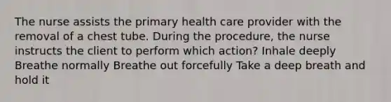 The nurse assists the primary health care provider with the removal of a chest tube. During the procedure, the nurse instructs the client to perform which action? Inhale deeply Breathe normally Breathe out forcefully Take a deep breath and hold it