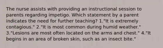 The nurse assists with providing an instructional session to parents regarding impetigo. Which statement by a parent indicates the need for further teaching? 1."It is extremely contagious." 2."It is most common during humid weather." 3."Lesions are most often located on the arms and chest." 4."It begins in an area of broken skin, such as an insect bite."