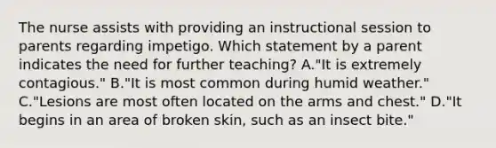 The nurse assists with providing an instructional session to parents regarding impetigo. Which statement by a parent indicates the need for further teaching? A."It is extremely contagious." B."It is most common during humid weather." C."Lesions are most often located on the arms and chest." D."It begins in an area of broken skin, such as an insect bite."