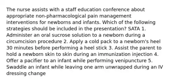 The nurse assists with a staff education conference about appropriate non-pharmacological pain management interventions for newborns and infants. Which of the following strategies should be included in the presentation? SATA 1. Administer an oral sucrose solution to a newborn during a circumcision procedure 2. Apply a cold pack to a newborn's heel 30 minutes before performing a heel stick 3. Assist the parent to hold a newborn skin to skin during an immunization injection 4. Offer a pacifier to an infant while performing venipuncture 5. Swaddle an infant while leaving one arm unwrapped during an IV dressing change