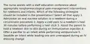 The nurse assists with a staff education conference about appropriate nonpharmacological pain-management interventions for newborns and infants. Which of the following strategies should be included in the presentation? Select all that apply 1. Administer an oral sucrose solution to a newborn during a circumcision procedure 2. Apply a cold pack to a newborn's heel 30 minutes before performing a heel stick 3. Assist the parent to hold a newborn skin to skin during an immunization injection 4. Offer a pacifier to an infant while performing venipuncture 5. Swaddle an infant while leading one arm unwrapped during an IV dressing change