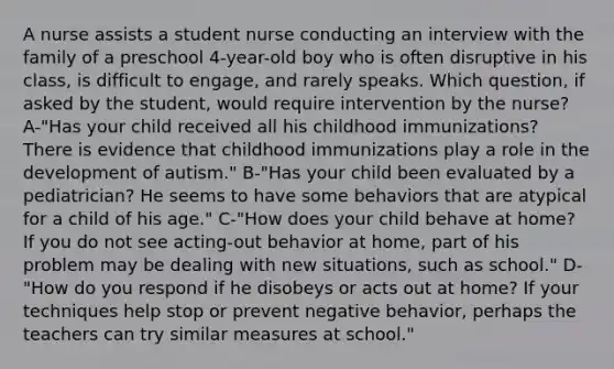 A nurse assists a student nurse conducting an interview with the family of a preschool 4-year-old boy who is often disruptive in his class, is difficult to engage, and rarely speaks. Which question, if asked by the student, would require intervention by the nurse? A-"Has your child received all his childhood immunizations? There is evidence that childhood immunizations play a role in the development of autism." B-"Has your child been evaluated by a pediatrician? He seems to have some behaviors that are atypical for a child of his age." C-"How does your child behave at home? If you do not see acting-out behavior at home, part of his problem may be dealing with new situations, such as school." D-"How do you respond if he disobeys or acts out at home? If your techniques help stop or prevent negative behavior, perhaps the teachers can try similar measures at school."