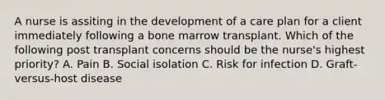 A nurse is assiting in the development of a care plan for a client immediately following a bone marrow transplant. Which of the following post transplant concerns should be the nurse's highest priority? A. Pain B. Social isolation C. Risk for infection D. Graft-versus-host disease