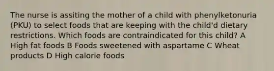 The nurse is assiting the mother of a child with phenylketonuria (PKU) to select foods that are keeping with the child'd dietary restrictions. Which foods are contraindicated for this child? A High fat foods B Foods sweetened with aspartame C Wheat products D High calorie foods