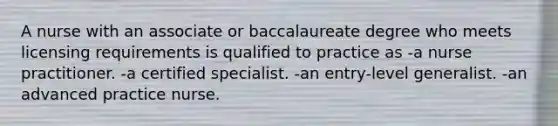 A nurse with an associate or baccalaureate degree who meets licensing requirements is qualified to practice as -a nurse practitioner. -a certified specialist. -an entry-level generalist. -an advanced practice nurse.