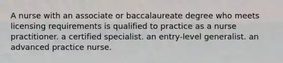 A nurse with an associate or baccalaureate degree who meets licensing requirements is qualified to practice as a nurse practitioner. a certified specialist. an entry-level generalist. an advanced practice nurse.