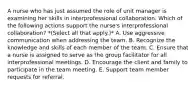 A nurse who has just assumed the role of unit manager is examining her skills in interprofessional collaboration. Which of the following actions support the nurse's interprofessional collaboration? *(Select all that apply.)* A. Use aggressive communication when addressing the team. B. Recognize the knowledge and skills of each member of the team. C. Ensure that a nurse is assigned to serve as the group facilitator for all interprofessional meetings. D. Encourage the client and family to participate in the team meeting. E. Support team member requests for referral.