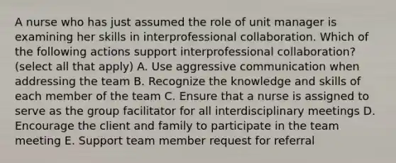 A nurse who has just assumed the role of unit manager is examining her skills in interprofessional collaboration. Which of the following actions support interprofessional collaboration? (select all that apply) A. Use aggressive communication when addressing the team B. Recognize the knowledge and skills of each member of the team C. Ensure that a nurse is assigned to serve as the group facilitator for all interdisciplinary meetings D. Encourage the client and family to participate in the team meeting E. Support team member request for referral