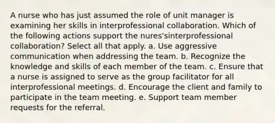 A nurse who has just assumed the role of unit manager is examining her skills in interprofessional collaboration. Which of the following actions support the nures'sinterprofessional collaboration? Select all that apply. a. Use aggressive communication when addressing the team. b. Recognize the knowledge and skills of each member of the team. c. Ensure that a nurse is assigned to serve as the group facilitator for all interprofessional meetings. d. Encourage the client and family to participate in the team meeting. e. Support team member requests for the referral.