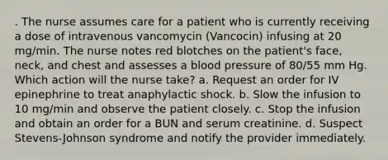 . The nurse assumes care for a patient who is currently receiving a dose of intravenous vancomycin (Vancocin) infusing at 20 mg/min. The nurse notes red blotches on the patient's face, neck, and chest and assesses a blood pressure of 80/55 mm Hg. Which action will the nurse take? a. Request an order for IV epinephrine to treat anaphylactic shock. b. Slow the infusion to 10 mg/min and observe the patient closely. c. Stop the infusion and obtain an order for a BUN and serum creatinine. d. Suspect Stevens-Johnson syndrome and notify the provider immediately.