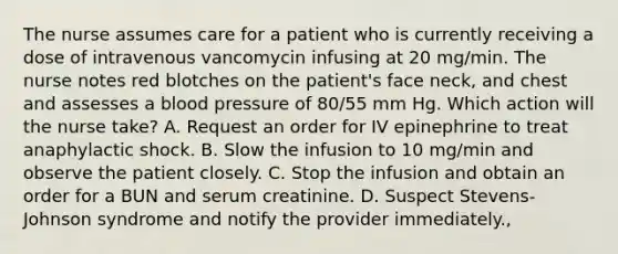 The nurse assumes care for a patient who is currently receiving a dose of intravenous vancomycin infusing at 20 mg/min. The nurse notes red blotches on the patient's face neck, and chest and assesses a blood pressure of 80/55 mm Hg. Which action will the nurse take? A. Request an order for IV epinephrine to treat anaphylactic shock. B. Slow the infusion to 10 mg/min and observe the patient closely. C. Stop the infusion and obtain an order for a BUN and serum creatinine. D. Suspect Stevens-Johnson syndrome and notify the provider immediately.,