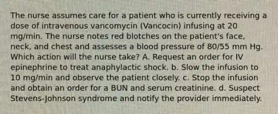 The nurse assumes care for a patient who is currently receiving a dose of intravenous vancomycin (Vancocin) infusing at 20 mg/min. The nurse notes red blotches on the patient's face, neck, and chest and assesses a blood pressure of 80/55 mm Hg. Which action will the nurse take? A. Request an order for IV epinephrine to treat anaphylactic shock. b. Slow the infusion to 10 mg/min and observe the patient closely. c. Stop the infusion and obtain an order for a BUN and serum creatinine. d. Suspect Stevens-Johnson syndrome and notify the provider immediately.