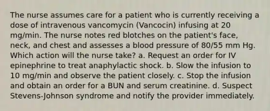 The nurse assumes care for a patient who is currently receiving a dose of intravenous vancomycin (Vancocin) infusing at 20 mg/min. The nurse notes red blotches on the patient's face, neck, and chest and assesses a blood pressure of 80/55 mm Hg. Which action will the nurse take? a. Request an order for IV epinephrine to treat anaphylactic shock. b. Slow the infusion to 10 mg/min and observe the patient closely. c. Stop the infusion and obtain an order for a BUN and serum creatinine. d. Suspect Stevens-Johnson syndrome and notify the provider immediately.