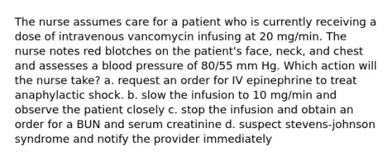 The nurse assumes care for a patient who is currently receiving a dose of intravenous vancomycin infusing at 20 mg/min. The nurse notes red blotches on the patient's face, neck, and chest and assesses a blood pressure of 80/55 mm Hg. Which action will the nurse take? a. request an order for IV epinephrine to treat anaphylactic shock. b. slow the infusion to 10 mg/min and observe the patient closely c. stop the infusion and obtain an order for a BUN and serum creatinine d. suspect stevens-johnson syndrome and notify the provider immediately