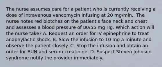 The nurse assumes care for a patient who is currently receiving a dose of intravenous vancomycin infusing at 20 mg/min.. The nurse notes red blotches on the patient's face neck and chest and assesses a blood pressure of 80/55 mg Hg. Which action will the nurse take? A. Request an order for IV epinephrine to treat anaphylactic shock. B. Slow the infusion to 10 mg a minute and observe the patient closely. C. Stop the infusion and obtain an order for BUN and serum creatinine. D. Suspect Steven Johnson syndrome notify the provider immediately.