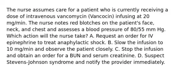 The nurse assumes care for a patient who is currently receiving a dose of intravenous vancomycin (Vancocin) infusing at 20 mg/min. The nurse notes red blotches on the patient's face, neck, and chest and assesses a blood pressure of 80/55 mm Hg. Which action will the nurse take? A. Request an order for IV epinephrine to treat anaphylactic shock. B. Slow the infusion to 10 mg/min and observe the patient closely. C. Stop the infusion and obtain an order for a BUN and serum creatinine. D. Suspect Stevens-Johnson syndrome and notify the provider immediately.