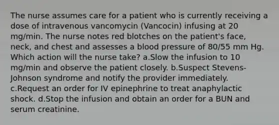 The nurse assumes care for a patient who is currently receiving a dose of intravenous vancomycin (Vancocin) infusing at 20 mg/min. The nurse notes red blotches on the patient's face, neck, and chest and assesses a <a href='https://www.questionai.com/knowledge/kD0HacyPBr-blood-pressure' class='anchor-knowledge'>blood pressure</a> of 80/55 mm Hg. Which action will the nurse take? a.Slow the infusion to 10 mg/min and observe the patient closely. b.Suspect Stevens-Johnson syndrome and notify the provider immediately. c.Request an order for IV epinephrine to treat anaphylactic shock. d.Stop the infusion and obtain an order for a BUN and serum creatinine.