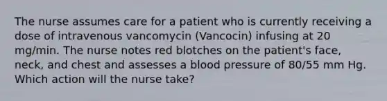 The nurse assumes care for a patient who is currently receiving a dose of intravenous vancomycin (Vancocin) infusing at 20 mg/min. The nurse notes red blotches on the patient's face, neck, and chest and assesses a blood pressure of 80/55 mm Hg. Which action will the nurse take?