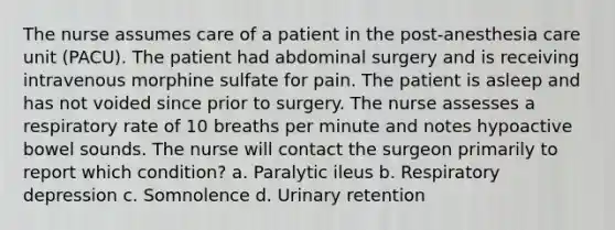 The nurse assumes care of a patient in the post-anesthesia care unit (PACU). The patient had abdominal surgery and is receiving intravenous morphine sulfate for pain. The patient is asleep and has not voided since prior to surgery. The nurse assesses a respiratory rate of 10 breaths per minute and notes hypoactive bowel sounds. The nurse will contact the surgeon primarily to report which condition? a. Paralytic ileus b. Respiratory depression c. Somnolence d. Urinary retention