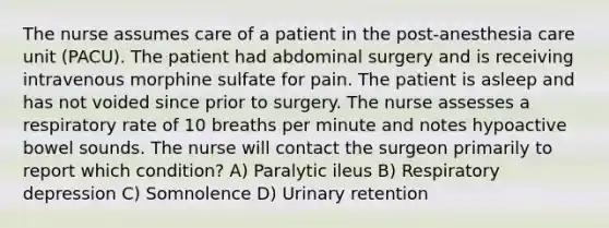 The nurse assumes care of a patient in the post-anesthesia care unit (PACU). The patient had abdominal surgery and is receiving intravenous morphine sulfate for pain. The patient is asleep and has not voided since prior to surgery. The nurse assesses a respiratory rate of 10 breaths per minute and notes hypoactive bowel sounds. The nurse will contact the surgeon primarily to report which condition? A) Paralytic ileus B) Respiratory depression C) Somnolence D) Urinary retention