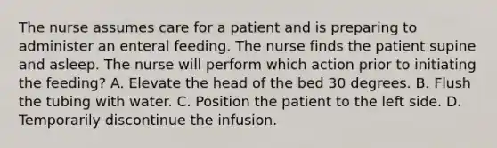 The nurse assumes care for a patient and is preparing to administer an enteral feeding. The nurse finds the patient supine and asleep. The nurse will perform which action prior to initiating the feeding? A. Elevate the head of the bed 30 degrees. B. Flush the tubing with water. C. Position the patient to the left side. D. Temporarily discontinue the infusion.