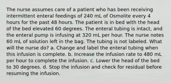 The nurse assumes care of a patient who has been receiving intermittent enteral feedings of 240 mL of Osmolite every 4 hours for the past 48 hours. The patient is in bed with the head of the bed elevated 60 degrees. The enteral tubing is intact, and the enteral pump is infusing at 320 mL per hour. The nurse notes 60 mL of solution left in the bag. The tubing is not labeled. What will the nurse do? a. Change and label the enteral tubing when this infusion is complete. b. Increase the infusion rate to 480 mL per hour to complete the infusion. c. Lower the head of the bed to 30 degrees. d. Stop the infusion and check for residual before resuming the infusion.