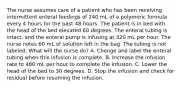 The nurse assumes care of a patient who has been receiving intermittent enteral feedings of 240 mL of a polymeric formula every 4 hours for the past 48 hours. The patient is in bed with the head of the bed elevated 60 degrees. The enteral tubing is intact, and the enteral pump is infusing at 320 mL per hour. The nurse notes 60 mL of solution left in the bag. The tubing is not labeled. What will the nurse do? A. Change and label the enteral tubing when this infusion is complete. B. Increase the infusion rate to 480 mL per hour to complete the infusion. C. Lower the head of the bed to 30 degrees. D. Stop the infusion and check for residual before resuming the infusion.