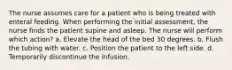 The nurse assumes care for a patient who is being treated with enteral feeding. When performing the initial assessment, the nurse finds the patient supine and asleep. The nurse will perform which action? a. Elevate the head of the bed 30 degrees. b. Flush the tubing with water. c. Position the patient to the left side. d. Temporarily discontinue the infusion.