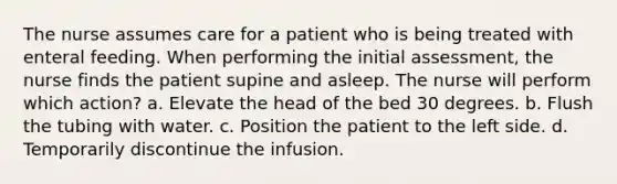 The nurse assumes care for a patient who is being treated with enteral feeding. When performing the initial assessment, the nurse finds the patient supine and asleep. The nurse will perform which action? a. Elevate the head of the bed 30 degrees. b. Flush the tubing with water. c. Position the patient to the left side. d. Temporarily discontinue the infusion.