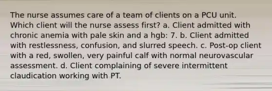 The nurse assumes care of a team of clients on a PCU unit. Which client will the nurse assess first? a. Client admitted with chronic anemia with pale skin and a hgb: 7. b. Client admitted with restlessness, confusion, and slurred speech. c. Post-op client with a red, swollen, very painful calf with normal neurovascular assessment. d. Client complaining of severe intermittent claudication working with PT.