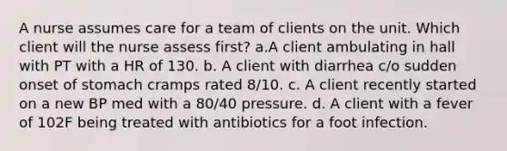 A nurse assumes care for a team of clients on the unit. Which client will the nurse assess first? a.A client ambulating in hall with PT with a HR of 130. b. A client with diarrhea c/o sudden onset of stomach cramps rated 8/10. c. A client recently started on a new BP med with a 80/40 pressure. d. A client with a fever of 102F being treated with antibiotics for a foot infection.