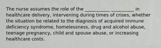 The nurse assumes the role of the ___________ __________ in healthcare delivery, intervening during times of crises, whether the situation be related to the diagnosis of acquired immune deficiency syndrome, homelessness, drug and alcohol abuse, teenage pregnancy, child and spouse abuse, or increasing healthcare costs.