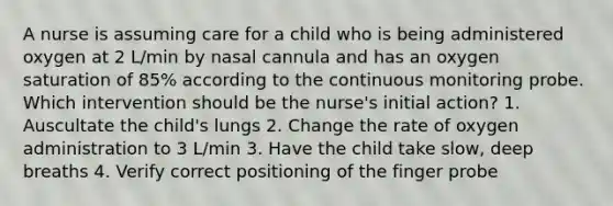 A nurse is assuming care for a child who is being administered oxygen at 2 L/min by nasal cannula and has an oxygen saturation of 85% according to the continuous monitoring probe. Which intervention should be the nurse's initial action? 1. Auscultate the child's lungs 2. Change the rate of oxygen administration to 3 L/min 3. Have the child take slow, deep breaths 4. Verify correct positioning of the finger probe