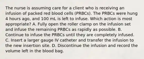 The nurse is assuming care for a client who is receiving an infusion of packed red blood cells (PRBCs). The PRBCs were hung 4 hours ago, and 100 mL is left to infuse. Which action is most appropriate? A. Fully open the roller clamp on the infusion set and infuse the remaining PRBCs as rapidly as possible. B. Continue to infuse the PRBCs until they are completely infused. C. Insert a larger gauge IV catheter and transfer the infusion to the new insertion site. D. Discontinue the infusion and record the volume left in the blood bag.