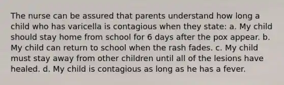 The nurse can be assured that parents understand how long a child who has varicella is contagious when they state: a. My child should stay home from school for 6 days after the pox appear. b. My child can return to school when the rash fades. c. My child must stay away from other children until all of the lesions have healed. d. My child is contagious as long as he has a fever.