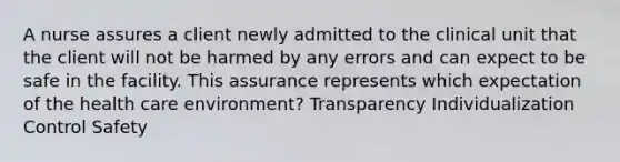 A nurse assures a client newly admitted to the clinical unit that the client will not be harmed by any errors and can expect to be safe in the facility. This assurance represents which expectation of the health care environment? Transparency Individualization Control Safety