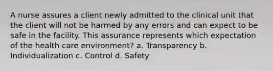 A nurse assures a client newly admitted to the clinical unit that the client will not be harmed by any errors and can expect to be safe in the facility. This assurance represents which expectation of the health care environment? a. Transparency b. Individualization c. Control d. Safety