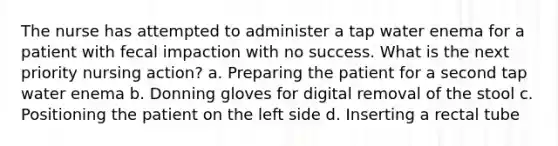 The nurse has attempted to administer a tap water enema for a patient with fecal impaction with no success. What is the next priority nursing action? a. Preparing the patient for a second tap water enema b. Donning gloves for digital removal of the stool c. Positioning the patient on the left side d. Inserting a rectal tube