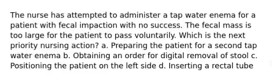 The nurse has attempted to administer a tap water enema for a patient with fecal impaction with no success. The fecal mass is too large for the patient to pass voluntarily. Which is the next priority nursing action? a. Preparing the patient for a second tap water enema b. Obtaining an order for digital removal of stool c. Positioning the patient on the left side d. Inserting a rectal tube