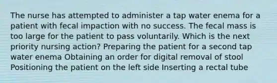 The nurse has attempted to administer a tap water enema for a patient with fecal impaction with no success. The fecal mass is too large for the patient to pass voluntarily. Which is the next priority nursing action? Preparing the patient for a second tap water enema Obtaining an order for digital removal of stool Positioning the patient on the left side Inserting a rectal tube