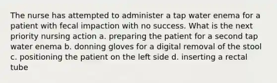 The nurse has attempted to administer a tap water enema for a patient with fecal impaction with no success. What is the next priority nursing action a. preparing the patient for a second tap water enema b. donning gloves for a digital removal of the stool c. positioning the patient on the left side d. inserting a rectal tube