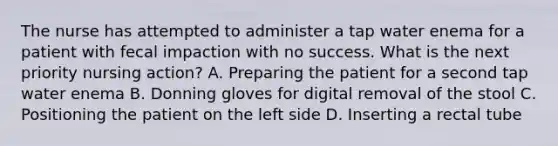 The nurse has attempted to administer a tap water enema for a patient with fecal impaction with no success. What is the next priority nursing action? A. Preparing the patient for a second tap water enema B. Donning gloves for digital removal of the stool C. Positioning the patient on the left side D. Inserting a rectal tube