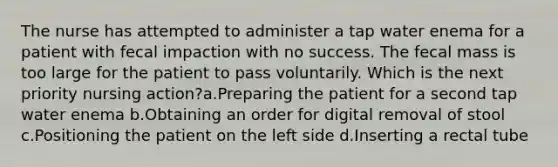 The nurse has attempted to administer a tap water enema for a patient with fecal impaction with no success. The fecal mass is too large for the patient to pass voluntarily. Which is the next priority nursing action?a.Preparing the patient for a second tap water enema b.Obtaining an order for digital removal of stool c.Positioning the patient on the left side d.Inserting a rectal tube