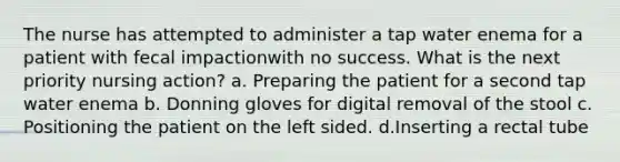 The nurse has attempted to administer a tap water enema for a patient with fecal impactionwith no success. What is the next priority nursing action? a. Preparing the patient for a second tap water enema b. Donning gloves for digital removal of the stool c. Positioning the patient on the left sided. d.Inserting a rectal tube