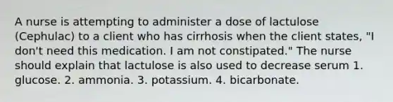 A nurse is attempting to administer a dose of lactulose (Cephulac) to a client who has cirrhosis when the client states, "I don't need this medication. I am not constipated." The nurse should explain that lactulose is also used to decrease serum 1. glucose. 2. ammonia. 3. potassium. 4. bicarbonate.