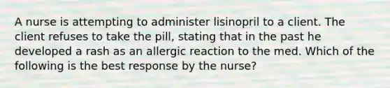 A nurse is attempting to administer lisinopril to a client. The client refuses to take the pill, stating that in the past he developed a rash as an allergic reaction to the med. Which of the following is the best response by the nurse?