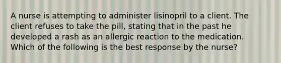 A nurse is attempting to administer lisinopril to a client. The client refuses to take the pill, stating that in the past he developed a rash as an allergic reaction to the medication. Which of the following is the best response by the nurse?